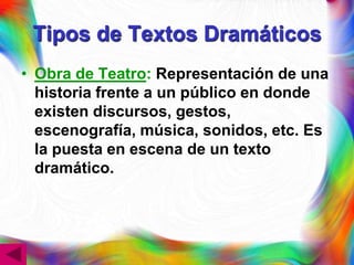 Tipos de Textos Dramáticos
• Obra de Teatro: Representación de una
  historia frente a un público en donde
  existen discursos, gestos,
  escenografía, música, sonidos, etc. Es
  la puesta en escena de un texto
  dramático.
 