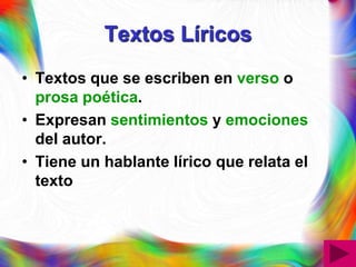 Textos Líricos
• Textos que se escriben en verso o
  prosa poética.
• Expresan sentimientos y emociones
  del autor.
• Tiene un hablante lírico que relata el
  texto
 