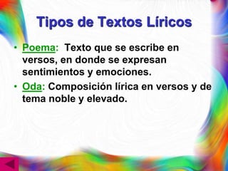 Tipos de Textos Líricos
• Poema: Texto que se escribe en
  versos, en donde se expresan
  sentimientos y emociones.
• Oda: Composición lírica en versos y de
  tema noble y elevado.
 
