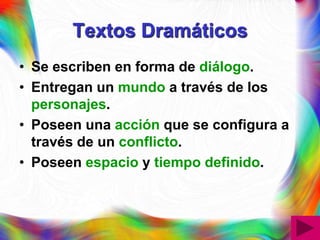 Textos Dramáticos
• Se escriben en forma de diálogo.
• Entregan un mundo a través de los
  personajes.
• Poseen una acción que se configura a
  través de un conflicto.
• Poseen espacio y tiempo definido.
 