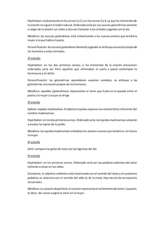 Hipérbaton:estápresente enlosversos1y2 y en losversos3 y 4, ya que los elementosde
la oraciónno siguenel ordennatural.Ordenadoseríaasí:Las oscuras golondrinasvolverán
a colgar de tu blacón sus nidos y otra vez llamarán a tus cristales jugando con el ala.
Metáfora: las oscuras golondrinas está simbolizando a los nuevos amores que tendrá la
mujer a la que habla el poeta.
Personificación: lasoscurasgolondrinasllamarán jugando se atribuyeunaacciónpropiade
los humanos a estos animales.
2ª estrofa:
Hipérbaton: en los dos primeros versos; si los elementos de la oración estuviesen
ordenados sería así: Pero aquéllas que refrenaban el vuelo a (para) contemplar tu
hermosura y mi dicha
Personificación: las golondrinas aprendieron nuestros nombres, se atribuye a las
golondrinas una acción propias de los humanos.
Metáfora: aquéllas (golondrinas) representan el amor que hubo en el pasado entre el
poeta y la mujer a la que se dirige.
3ª estrofa
Epíteto:tupidasmadreselvas. El adjetivo tupidas expresa una característica inherente del
nombre madreselvas.
Hipérbaton:enlosdosprimerosversos.Ordenadosería:lastupidasmadreselvas volverán
a escalar las tapias de tu jardín.
Metáfora:las tupidasmadreselvassimbolizanlos amores nuevos que tendrá en un futuro
la mujer.
4ª estrofa
Símil: compara las gotas de rocío con las lágrimas del día
5ª estrofa
Hipérbaton: en los primeros versos. Ordenado sería así: Las palabras ardientes del amor
volverán a sonar en tus oídos.
Sinestesia: el adjetivo ardientes está relacionado con el sentido del tacto y el sustantivo
palabras se relaciona con el sentido del oído (o de la vista). Hay mezcla de sensaciones
sensoriales.
Metáfora:tu corazón despertará;el corazónrepresentael sentimientodel amor,lapasión.
Es decir, de nuevo surgirá el amor en la mujer.
 