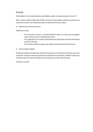 6ª estrofa
Polisíndeton: Pero mudo y absorto y de rodillas; repite innecesariamente el nexo “y”
Símil: como se adora a Dios ante el altar / como yo te he querido; compara el amor que él
sintió por la mujer con la adoración que un creyente tiene por su Dios.
4. Análisis de estructura externa
Podemos ver que:
- En las primera, tercera y quinta estrofas le dice a la mujer que ya llegarán
otros amores, que se enamorará de nuevo.
- En la segundayen lacuarta el poetadice que el amorque existióentreellosya
pasó (no volverá)
- En la última estrofa le explica que nadie la querrá tanto com él la quiso.
5. Tema o tópico tratado
El poetale explica a la mujer que amó hace tiempo que se volverá a enamorar, que otros
la querrán,aunque el amorque existióentre ellosdosnuncavolverá. También le dice que
no espere que los amores venideros sean mejore que el que ellos tuvieron.
El tema es el amor.
 