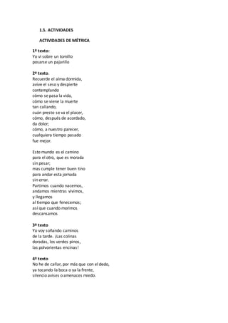 1.5. ACTIVIDADES
ACTIVIDADES DE MÉTRICA
1º texto:
Yo vi sobre un tomillo
posarse un pajarillo
2º texto.
Recuerde el alma dormida,
avive el seso y despierte
contemplando
cómo se pasa la vida,
cómo se viene la muerte
tan callando,
cuán presto se va el placer,
cómo, después de acordado,
da dolor;
cómo, a nuestro parecer,
cualquiera tiempo pasado
fue mejor.
Este mundo es el camino
para el otro, que es morada
sin pesar;
mas cumple tener buen tino
para andar esta jornada
sin errar.
Partimos cuando nacemos,
andamos mientras vivimos,
y llegamos
al tiempo que fenecemos;
así que cuando morimos
descansamos
3º texto
Yo voy soñando caminos
de la tarde. ¡Las colinas
doradas, los verdes pinos,
las polvorientas encinas!
4º texto
No he de callar, por más que con el dedo,
ya tocando la boca o ya la frente,
silencio avises o amenaces miedo.
 