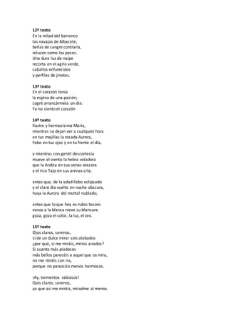 12º texto
En la mitad del barranco
las navajas de Albacete,
bellas de sangre contraria,
relucen como los peces.
Una dura luz de naipe
recorta en el agrio verde,
caballos enfurecidos
y perfiles de jinetes.
13º texto
En el corazón tenía
la espina de una pasión;
Logré arrancármela un día:
Ya no siento el corazón
14º texto
Ilustre y hermosísima María,
mientras se dejan ver a cualquier hora
en tus mejillas la rosada Aurora,
Febo en tus ojos y en tu frente el día,
y mientras con gentil descortesía
mueve el viento la hebra voladora
que la Arabia en sus venas atesora
y el rico Tajo en sus arenas cría;
antes que, de la edad Febo eclipsado
y el claro día vuelto en noche obscura,
huya la Aurora del mortal nublado;
antes que lo que hoy es rubio tesoro
venza a la blanca nieve su blancura:
goza, goza el color, la luz, el oro.
15º texto
Ojos claros, serenos,
si de un dulce mirar sois alabados
¿por qué, si me miráis, miráis airados?
Si cuanto más piadosos
más bellos parecéis a aquel que os mira,
no me miréis con ira,
porque no parezcáis menos hermosos.
¡Ay, tormentos rabiosos!
Ojos claros, serenos,
ya que así me miráis, miradme al menos.
 