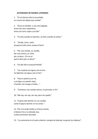 ACTIVIDADES DE FIGURAS LITERARIAS
1. “En el silencio sólo se escuchaba
un susurro de abejas que sonaba”
2. “Érase un hombre a una nariz pegado,
érase una nariz superlativa,
érase una nariz sayón y escriba”
3. “Yo velo cuando tú duermes, yo lloro cuando tú cantas.”
4. “Acude, corre, vuela,
traspasa el alta sierra, ocupa el llano”
5. “Por una mirada, un mundo;
por una sonrisa, un cielo;
por un beso...¡Yo no sé
qué te diera por un beso!”
6. “Era del año la estación florida”
7. “Los suspiros son agua y van al aire,
las lágrimas son agua y van al mar.”
8. “Hay un palacio y un río,
y un lago y un puente viejo,
y fuentes con musgo y hierba....”
9. .“Comieron una comida eterna, sin principio ni fin”.
10. “Me voy, me voy, me voy, pero me quedo.”
11. “Cuánta nota dormía en sus cuerdas
como el pájaro duerme en las ramas.”
12. “Por ti la verde hierba y el fresco viento,
el blanco lirio y la colorada rosa
y dulce primavera deseaba”
13. .“La cama tenía en el suelo y dormía siempre de lado por no gastar las sábanas”.
 