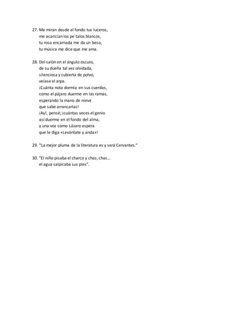 27. Me miran desde el fondo tus luceros,
me acarician los pe´talos blancos,
tu rosa encarnada me da un beso,
tu música me dice que me ama.
28. Del salón en el ángulo oscuro,
de su dueña tal vez olvidada,
silenciosa y cubierta de polvo,
veíase el arpa.
¡Cuánta nota dormía en sus cuerdas,
como el pájaro duerme en las ramas,
esperando la mano de nieve
que sabe arrancarlas!
¡Ay!, pensé; ¡cuántas veces el genio
así duerme en el fondo del alma,
y una voz como Lázaro espera
que le diga «Levántate y anda»!
29. “La mejor pluma de la literatura es y será Cervantes.”
30. "El niño pisaba el charco y chas, chas...
el agua salpicaba sus pies".
 