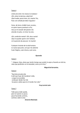 Texto 4
¡Cómo de entre mis manos te resbalas!
¡Oh, cómo te deslizas, edad mía!
¡Qué mudos pasos traes, oh, muerte fría,
Pues con callado pie todo lo igualas!
Feroz, de tierra el débil muro escalas,
en quien lozana juventud se fía;
mas ya mi corazón del postrer día
atiende el vuelo, sin mirar las alas.
¡Oh, condición mortal! ¡Oh, dura suerte!
¡Que no puedo querer vivir mañana
sin la pensión de procurar mi muerte!
Cualquier instante de la vida humana
es nueva ejecución, con que me advierte
Cuán frágiles, cuán mísera, cuán vana.
Quevedo
Texto 5
"- Holgaos, hijos, ahora que tenéis tiempo que vendrá la vejez y lloraréis en ella los
ratos que perdisteis en la mocedad, como yo lo hice."
Miguel de Cervantes.
Texto 6
"Qué descansada vida
la del que huye del mundanal ruïdo,
y sigue la escondida
senda por donde han ido
los pocos sabios que en el mundo han sido."
Fray Luis de León
Texto 7
Todo pasa y todo queda,
pero lo nuestro es pasar,
pasar haciendo caminos,
caminos sobre la mar.
Antonio Machado
 