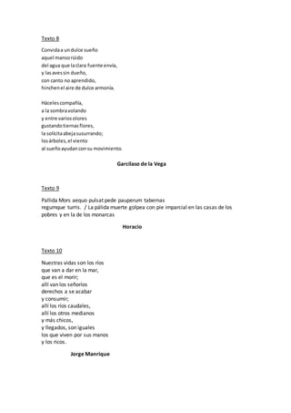 Texto 8
Convidaa undulce sueño
aquel mansorüido
del agua que laclara fuente envía,
y lasavessin dueño,
con canto no aprendido,
hinchenel aire de dulce armonía.
Hácelescompañía,
a la sombravolando
y entre variosolores
gustandotiernasflores,
la solícitaabejasusurrando;
losárboles,el viento
al sueñoayudanconsu movimiento.
Garcilaso de la Vega
Texto 9
Pallida Mors aequo pulsat pede pauperum tabernas
regumque turris. / La pálida muerte golpea con pie imparcial en las casas de los
pobres y en la de los monarcas
Horacio
Texto 10
Nuestras vidas son los ríos
que van a dar en la mar,
que es el morir;
allí van los señoríos
derechos a se acabar
y consumir;
allí los ríos caudales,
allí los otros medianos
y más chicos,
y llegados, son iguales
los que viven por sus manos
y los ricos.
Jorge Manrique
 