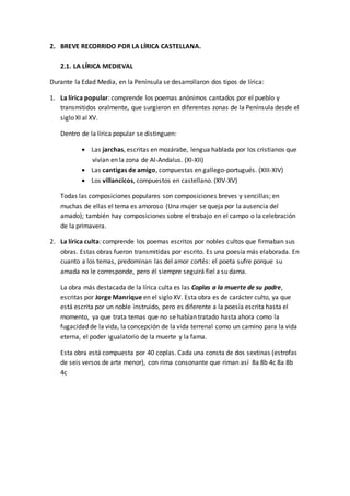 2. BREVE RECORRIDO POR LA LÍRICA CASTELLANA.
2.1. LA LÍRICA MEDIEVAL
Durante la Edad Media, en la Península se desarrollaron dos tipos de lírica:
1. La lírica popular: comprende los poemas anónimos cantados por el pueblo y
transmitidos oralmente, que surgieron en diferentes zonas de la Península desde el
siglo XI al XV.
Dentro de la lírica popular se distinguen:
 Las jarchas, escritas en mozárabe, lengua hablada por los cristianos que
vivían en la zona de Al-Andalus. (XI-XII)
 Las cantigas de amigo, compuestas en gallego-portugués. (XIII-XIV)
 Los villancicos, compuestos en castellano. (XIV-XV)
Todas las composiciones populares son composiciones breves y sencillas; en
muchas de ellas el tema es amoroso (Una mujer se queja por la ausencia del
amado); también hay composiciones sobre el trabajo en el campo o la celebración
de la primavera.
2. La lírica culta: comprende los poemas escritos por nobles cultos que firmaban sus
obras. Estas obras fueron transmitidas por escrito. Es una poesía más elaborada. En
cuanto a los temas, predominan las del amor cortés: el poeta sufre porque su
amada no le corresponde, pero él siempre seguirá fiel a su dama.
La obra más destacada de la lírica culta es las Coplas a la muerte de su padre,
escritas por Jorge Manrique en el siglo XV. Esta obra es de carácter culto, ya que
está escrita por un noble instruido, pero es diferente a la poesía escrita hasta el
momento, ya que trata temas que no se habían tratado hasta ahora como la
fugacidad de la vida, la concepción de la vida terrenal como un camino para la vida
eterna, el poder igualatorio de la muerte y la fama.
Esta obra está compuesta por 40 coplas. Cada una consta de dos sextinas (estrofas
de seis versos de arte menor), con rima consonante que riman así 8a 8b 4c 8a 8b
4c
 