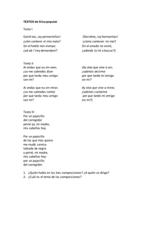 TEXTOS de lírica popular
Texto I
Garid vos, ¡ay yermaniellas! (Decidme, ¡ay hermanitas!
¿cóm contenir el mio male? ¿cómo contener mi mal?
Sin el habib non vivreyo: Sin el amado no viviré,
¿ad ob l´irey demandare? ¿adónde lo iré a buscar?)
Texto II
Ai ondas que eu vin veer, (Ay olas que vine a ver,
¿se me sabredes dizer ¿sabríais decirme
por que tarda meu amigo por que tarda mi amigo
sen mi? sin mí?
Ai ondas que eu vin mirar, Ay olas que vine a mirar,
¿se me sabredes contar ¿sabríais contarme
por que tarda meu amigo por que tarda mi amigo
sen mi? sin mí?)
Texto III
Por un pajecillo
del corregidor
peiné yo, mi madre,
mis cabellos hoy.
Por un pajecillo
de los que más quiero
me mudé camisa
labrada de negro
y peiné, mi madre,
mis cabellos hoy:
por un pajecillo
del corregidor.
1. ¿Quién habla en las tres composiciones? ¿A quién se dirige?
2. ¿Cuál es el tema de las composiciones?
 