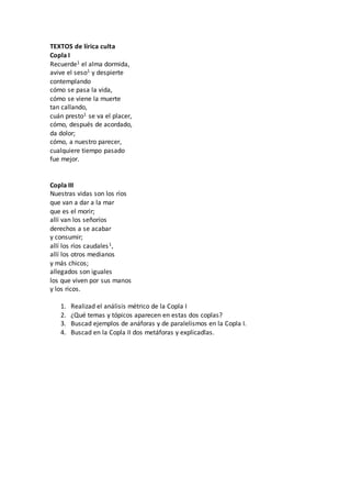 TEXTOS de lírica culta
Copla I
Recuerde1 el alma dormida,
avive el seso1 y despierte
contemplando
cómo se pasa la vida,
cómo se viene la muerte
tan callando,
cuán presto1 se va el placer,
cómo, después de acordado,
da dolor;
cómo, a nuestro parecer,
cualquiere tiempo pasado
fue mejor.
Copla III
Nuestras vidas son los ríos
que van a dar a la mar
que es el morir;
allí van los señoríos
derechos a se acabar
y consumir;
allí los ríos caudales1,
allí los otros medianos
y más chicos;
allegados son iguales
los que viven por sus manos
y los ricos.
1. Realizad el análisis métrico de la Copla I
2. ¿Qué temas y tópicos aparecen en estas dos coplas?
3. Buscad ejemplos de anáforas y de paralelismos en la Copla I.
4. Buscad en la Copla II dos metáforas y explicadlas.
 