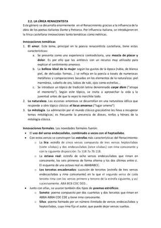 2.2. LA LÍRICA RENACENTISTA
Este género se desarrolla enormemente en el Renacimiento gracias a la influencia de la
obra de los poetas italianos Dante y Petrarca. Por influencia italiana, se introdujeron en
la lírica castellana innovaciones tanto temáticas como métricas.
Innovaciones temáticas
1. El amor. Este tema, principal en la poesía renacentista castellana, tiene estas
características:
a. Se presenta como una experiencia contradictoria, una mezcla de placer y
dolor. Es por ello que las antítesis son un recurso muy utilizado para
explicar el sentimiento amoroso.
b. La belleza ideal de la mujer según los gustos de la época (rubia, de blanca
piel, de delicadas formas...) se refleja en la poesía a través de numerosas
metáforas y comparaciones basadas en los elementos de la naturaleza: piel
marmórea, cabello de oro, labios de rubí, ojos como estrellas...
c. Se introduce un tópico de tradición latina denominado carpe diem (“atrapa
el momento”). Según este tópico, se invita a aprovechar la vida y la
juventud antes de que la vejez lo marchite todo.
2. La naturaleza. Las escenas amorosas se desarrollan en una naturaleza idílica que
responde a otro tópico clásico: el locus amoenus (“lugar ameno”)
3. La mitología. La admiración por el mundo clásico grecolatino les lleva a recuperar
temas mitológicos; es frecuente la presencia de dioses, ninfas y héroes de la
mitología clásica.
Innovaciones formales. Las novedades formales fueron:
 El uso del verso endecasílabo, combinado a veces con el heptasílabo.
 Con estos versos se construyen las estrofas más características del Renacimiento:
o La lira: estrofa de cinco versos compuesta de tres versos heptasílabos
(siete sílabas) y dos endecasílabos (once sílabas) con rima consonante y
con la siguiente disposición: 7a 11B 7a 7b 11B.
o La octava real: estrofa de ocho versos endecasílabos que riman en
consonante, los seis primeros de forma alterna y los dos últimos entre sí.
El esquema de una octava real es ABABABCC.
o Los tercetos encadenados: sucesión de tercetos (estrofa de tres versos
endecasílabos y rima consonante) en la que el segundo verso de cada
terceto rima con los versos primero y tercero de la estrofa siguiente, y así
sucesivamente. ABA BCB CDC DED…
 Junto con ellas, se usaron también dos tipos de poemas estróficos:
o Soneto: poema compuesto por dos cuartetos y dos tercetos que riman en
ABBA ABBA CDE CDE y tiene rima consonante.
o Silva: poema formado por un número ilimitado de versos endecasílabos y
heptasílabos, cuya rima fija el autor, que puede dejar versos sueltos.
 