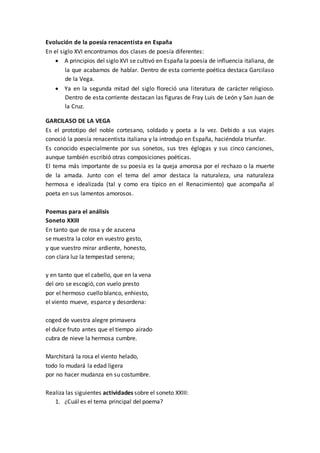 Evolución de la poesía renacentista en España
En el siglo XVI encontramos dos clases de poesía diferentes:
 A principios del siglo XVI se cultivó en España la poesía de influencia italiana, de
la que acabamos de hablar. Dentro de esta corriente poética destaca Garcilaso
de la Vega.
 Ya en la segunda mitad del siglo floreció una literatura de carácter religioso.
Dentro de esta corriente destacan las figuras de Fray Luis de León y San Juan de
la Cruz.
GARCILASO DE LA VEGA
Es el prototipo del noble cortesano, soldado y poeta a la vez. Debido a sus viajes
conoció la poesía renacentista italiana y la introdujo en España, haciéndola triunfar.
Es conocido especialmente por sus sonetos, sus tres églogas y sus cinco canciones,
aunque también escribió otras composiciones poéticas.
El tema más importante de su poesía es la queja amorosa por el rechazo o la muerte
de la amada. Junto con el tema del amor destaca la naturaleza, una naturaleza
hermosa e idealizada (tal y como era típico en el Renacimiento) que acompaña al
poeta en sus lamentos amorosos.
Poemas para el análisis
Soneto XXIII
En tanto que de rosa y de azucena
se muestra la color en vuestro gesto,
y que vuestro mirar ardiente, honesto,
con clara luz la tempestad serena;
y en tanto que el cabello, que en la vena
del oro se escogió, con vuelo presto
por el hermoso cuello blanco, enhiesto,
el viento mueve, esparce y desordena:
coged de vuestra alegre primavera
el dulce fruto antes que el tiempo airado
cubra de nieve la hermosa cumbre.
Marchitará la rosa el viento helado,
todo lo mudará la edad ligera
por no hacer mudanza en su costumbre.
Realiza las siguientes actividades sobre el soneto XXIII:
1. ¿Cuál es el tema principal del poema?
 