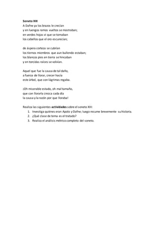 Soneto XIII
A Dafne ya los brazos le crecían
y en luengos ramos vueltos se mostraban;
en verdes hojas vi que se tornaban
los cabellos que el oro escurecían;
de áspera corteza se cubrían
los tiernos miembros que aun bullendo estaban;
los blancos pies en tierra se hincaban
y en torcidas raíces se volvían.
Aquel que fue la causa de tal daño,
a fuerza de llorar, crecer hacía
este árbol, que con lágrimas regaba.
¡Oh miserable estado, oh mal tamaño,
que con llorarla crezca cada día
la causa y la razón por que lloraba!
Realiza las siguientes actividades sobre el soneto XIII:
1. Investiga quiénes eran Apolo y Dafne; luego resume brevemente su historia.
2. ¿Qué clase de tema es el tratado?
3. Realiza el análisis métrico completo del soneto.
 