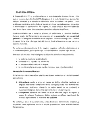 2.3. LA LÍRICA BARROCA
A finales del siglo XVI ya se observaban en el Imperio español síntomas de una crisis
que se consumó durante el siglo XVII. Los gastos de la corte, las continuas guerras, las
derrotas militares y la pérdida de territorios llevan al estado a la quiebra. Estos
problemas económicos se trasladan al pueblo, en el que son cada vez más frecuentes
la mendicidad y la delincuencia. Por su parte, las clases altas se distancian cada vez
más de las clases bajas, demostrando su posición con lujos y despilfarros.
Como consecuencia de la situación de crisis, el optimismo y la confianza en el ser
humano propias del Renacimiento se convierten en un desengaño y en una actitud
pesimista. El afán por el disfrute de la vida da paso a una reflexión angustiosa sobre la
brevedad de la vida y la fugacidad del tiempo: desde el momento en que nacemos
estamos muriendo.
No obstante, estamos ante una de las mayores etapas de esplendor artístico de arte y
la literatura española, por lo que a siglo XVII se le denomina segundo Siglo de Oro.
Ante este pesimismo y este desengaño, los escritores toman distintas actitudes:
 La protesta, mediante la sátira (burla)
 Recrearse en la angustia y el pesimismo.
 La búsqueda del consuelo en la religión.
 La evasión en el arte, creando mundos hermosos para evitar la realidad.
Las escuelas literarias del Barroco
En la literatura barroca española hubo dos escuelas o tendencias: el culteranismo y el
conceptismo.
1. Culteranismo. Aspira a crear un mundo de belleza absoluta mediante un
lenguaje preciosista y complicado. Utiliza un lenguaje culto, lleno de metáforas
complicadas, hipérbatos (alteración del orden normal de las oraciones) y
alusiones mitológicas. Su máximo representante es Luis de Góngora.
2. Conceptismo. Pretende deslumbrar al lector mediante juegos de ingenio y
juegos de palabras (equívocos, dobles sentidos, metáforas ingeniosas). Su
principal representante es Francisco de Quevedo.
No obstante, a pesar de sus diferencias, ambas tendencias tienen mucho en común, y
responden a ese objetivo de buscar lo original y complicado frente a la sencillez del
Renacimiento.
 