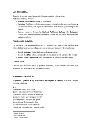LUIS DE GÓNGORA.
Su estilo desprende todas las características propias del culteranismo.
Podemos dividir su obra en:
 Poemas populares siguiendo el romancero.
 Sonetos. En ellos mezcla temas amorosos, mitológicos, burlescos, religiosos y
de reflexión moral, con especial detenimiento en la muerte y el desengaño de
la vida.
 Poemas mayores. Destaca la Fábula de Polifemo y Galatea y las Soledades.
Ambos son extremadamente complejos, siendo los máximos representantes
del culteranismo.
FRANCISCO DE QUEVEDO.
Su poesía se caracteriza por el ingenio, la capacidad para jugar con las palabras y la
intensidad de las emociones. Destacan sus sonetos, en los que trató varios temas:
 Poesía amorosa, siguiendo la corriente petrarquista.
 Poesía filosófica, reflexionando sobre temas como la vida y el paso del tiempo.
 Poesía satírica y burlesca, en la que se burla de los vicios de la sociedad.
LOPE DE VEGA.
Destacó por recuperar temas y poemas populares, especialmente romances, que
aparecían frecuentemente en sus obras de teatro.
POEMAS PARA EL ANÁLISIS.
Fragmento (estrofa XLVI) de la Fábula de Polifemo y Galatea, en la que Góngora
describe a Galatea.
XLVI
¡Oh bella Galatea, más suave
que los claveles que troncó1 la aurora;
blanca más que las plumas de aquel ave
que dulce muere y en las aguas mora2;
igual en pompa3 al pájaro que, grave,
su manto azul de tantos ojos dora
cuantas el celestial zafiro estrellas!
¡Oh tú, que en dos incluyes las más bellas!
1Troncó: arrancó.
2 Mora: reside, vive
3 Pompa: lujo,esplendor
 