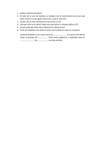 1. Análisis métrico del poema
2. El color de la cara de Galatea se compara con el color blanco de un ave que
dulce muere y en las aguas mora (v.4), ¿cuál es ese ave?
3. ¿A qué ave se hace referencia en los versos 5 y 6?
4. ¿De qué color es el zafiro? ¿Qué será, por tanto, el celestial zafiro (v.7)?
5. ¿A qué parte del rostro hace referencia el último verso?
6. Trata de completar este texto en prosa con lo dicho en verso en el poema:
La piel de Galatea es tan suave como los ……………………….. y su piel es tan blanca
como el plumaje del ……………….. Tiene tanta elegancia y esplendor como el
…………………………. Sus ………………… son dos estrellas.
 