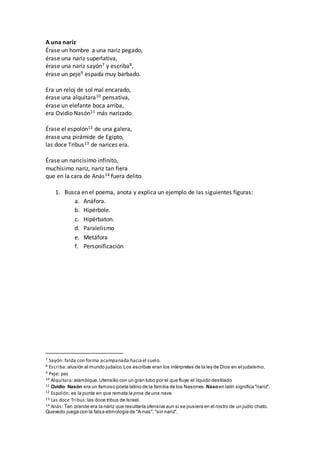 A una nariz
Érase un hombre a una nariz pegado,
érase una nariz superlativa,
érase una nariz sayón7 y escriba8,
érase un peje9 espada muy barbado.
Era un reloj de sol mal encarado,
érase una alquitara10 pensativa,
érase un elefante boca arriba,
era Ovidio Nasón11 más narizado.
Érase el espolón12 de una galera,
érase una pirámide de Egipto,
las doce Tribus13 de narices era.
Érase un naricísimo infinito,
muchísimo nariz, nariz tan fiera
que en la cara de Anás14 fuera delito.
1. Busca en el poema, anota y explica un ejemplo de las siguientes figuras:
a. Anáfora.
b. Hipérbole.
c. Hipérbaton.
d. Paralelismo
e. Metáfora
f. Personificación
7 Sayón: falda con forma acampanada haciael suelo.
8 Escriba:alusión al mundo judaico.Los escribas eran los intérpretes de la ley de Dios en el judaísmo.
9 Peje: pez
10 Alquitara:alambique.Utensilio con un gran tubo por el que fluye el líquido destilado
11 Ovidio Nasón era un famoso poeta latino de la familia de los Nasones. Nasoen latín significa "nariz".
12 Espolón: es la punta en que remata la proa de una nave.
13 Las doce Tribus:las doce tribus de Israel.
14 Anás: Tan grande era la nariz que resultaría ofensiva aun si se pusiera en el rostro de un judío chato.
Quevedo juega con la falsa etimología de "A-nas", "sin nariz".
 