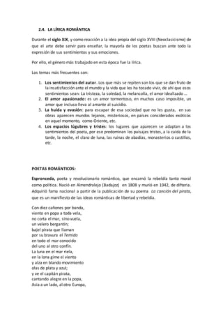 2.4. LA LÍRICA ROMÁNTICA
Durante el siglo XIX, y como reacción a la idea propia del siglo XVIII (Neoclasicismo) de
que el arte debe servir para enseñar, la mayoría de los poetas buscan ante todo la
expresión de sus sentimientos y sus emociones.
Por ello, el género más trabajado en esta época fue la lírica.
Los temas más frecuentes son:
1. Los sentimientos del autor. Los que más se repiten son los que se dan fruto de
la insatisfacción ante el mundo y la vida que les ha tocado vivir, de ahí que esos
sentimientos sean: La tristeza, la soledad, la melancolía, el amor idealizado …
2. El amor apasionado: es un amor tormentoso, en muchos caso imposible, un
amor que incluso lleva al amante al suicidio.
3. La huida y evasión: para escapar de esa sociedad que no les gusta, en sus
obras aparecen mundos lejanos, misteriosos, en países considerados exóticos
en aquel momento, como Oriente, etc.
4. Los espacios lúgubres y tristes: los lugares que aparecen se adaptan a los
sentimientos del poeta, por eso predominan los paisajes tristes, a la caída de la
tarde, la noche, el claro de luna, las ruinas de abadías, monasterios o castillos,
etc.
POETAS ROMÁNTICOS:
Espronceda, poeta y revolucionario romántico, que encarnó la rebeldía tanto moral
como política. Nació en Almendralejo (Badajoz) en 1808 y murió en 1942, de difteria.
Adquirió fama nacional a partir de la publicación de su poema La canción del pirata,
que es un manifiesto de las ideas románticas de libertad y rebeldía.
Con diez cañones por banda,
viento en popa a toda vela,
no corta el mar, sino vuela,
un velero bergantín;
bajel pirata que llaman
por su bravura el Temido
en todo el mar conocido
del uno al otro confín.
La luna en el mar riela,
en la lona gime el viento
y alza en blando movimiento
olas de plata y azul;
y ve el capitán pirata,
cantando alegre en la popa,
Asia a un lado, al otro Europa,
 