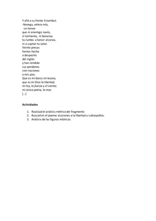 Y allá a su frente Estambul:
-Navega, velero mío,
sin temor
que ni enemigo navío,
ni tormenta, ni bonanza
tu rumbo a torcer alcanza,
ni a sujetar tu valor.
Veinte presas
hemos hecho
a despecho
del inglés
y han rendido
sus pendones
cien naciones
a mis pies.
Que es mi barco mi tesoro,
que es mi Dios la libertad;
mi ley, la fuerza y el viento;
mi única patria, la mar.
[…]
Actividades
1. Realizad el análisis métrico del fragmento
2. Buscad en el poema alusiones a la libertad y subrayadlos.
3. Análisis de las figuras retóricas
 