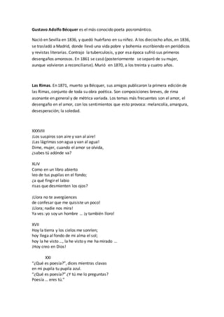 Gustavo Adolfo Bécquer es el más conocido poeta posromántico.
Nació en Sevilla en 1836, y quedó huérfano en su niñez. A los dieciocho años, en 1836,
se trasladó a Madrid, donde llevó una vida pobre y bohemia escribiendo en periódicos
y revistas literarias. Contrajo la tuberculosis, y por esa época sufrió sus primeros
desengaños amorosos. En 1861 se casó (posteriormente se separó de su mujer,
aunque volvieron a reconciliarse). Murió en 1870, a los treinta y cuatro años.
Las Rimas. En 1871, muerto ya Bécquer, sus amigos publicaron la primera edición de
las Rimas, conjunto de toda su obra poética. Son composiciones breves, de rima
asonante en general y de métrica variada. Los temas más frecuentes son el amor, el
desengaño en el amor, con los sentimientos que esto provoca: melancolía, amargura,
desesperación; la soledad.
XXXVIII
¡Los suspiros son aire y van al aire!
¡Las lágrimas son agua y van al agua!
Dime, mujer, cuando el amor se olvida,
¿sabes tú adónde va?
XLIV
Como en un libro abierto
leo de tus pupilas en el fondo;
¿a qué fingir el labio
risas que desmienten los ojos?
¡Llora no te avergüences
de confesar que me quisiste un poco!
¡Llora; nadie nos mira!
Ya ves: yo soy un hombre … ¡y también lloro!
XVII
Hoy la tierra y los cielos me sonríen;
hoy llega al fondo de mi alma el sol;
hoy la he visto …, la he visto y me ha mirado …
¡Hoy creo en Dios!
XXI
“¿Qué es poesía?”, dices mientras clavas
en mi pupila tu pupila azul.
“¿Qué es poesía?” ¿Y tú me lo preguntas?
Poesía … eres tú.”
 