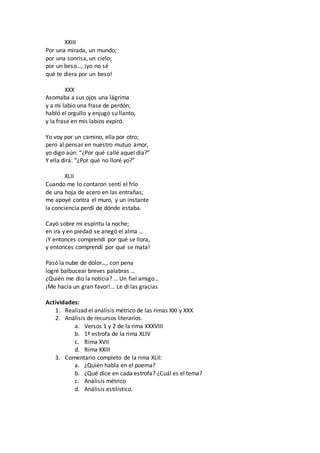 XXIII
Por una mirada, un mundo;
por una sonrisa, un cielo;
por un beso…, ¡yo no sé
qué te diera por un beso!
XXX
Asomaba a sus ojos una lágrima
y a mi labio una frase de perdón;
habló el orgullo y enjugó su llanto,
y la frase en mis labios expiró.
Yo voy por un camino, ella por otro;
pero al pensar en nuestro mutuo amor,
yo digo aún: “¿Por qué callé aquel día?”
Y ella dirá: “¿Por qué no lloré yo?”
XLII
Cuando me lo contaron sentí el frío
de una hoja de acero en las entrañas;
me apoyé contra el muro, y un instante
la conciencia perdí de dónde estaba.
Cayó sobre mi espíritu la noche;
en ira y en piedad se anegó el alma …
¡Y entonces comprendí por qué se llora,
y entonces comprendí por qué se mata!
Pasó la nube de dolor…, con pena
logré balbucear breves palabras …
¿Quién me dio la noticia? … Un fiel amigo…
¡Me hacía un gran favor!... Le di las gracias
Actividades:
1. Realizad el análisis métrico de las rimas XXI y XXX
2. Análisis de recursos literarios.
a. Versos 1 y 2 de la rima XXXVIII
b. 1ª estrofa de la rima XLIV
c. Rima XVII
d. Rima XXIII
3. Comentario completo de la rima XLII:
a. ¿Quién habla en el poema?
b. ¿Qué dice en cada estrofa? ¿Cuál es el tema?
c. Análisis métrico
d. Análisis estilístico.
 