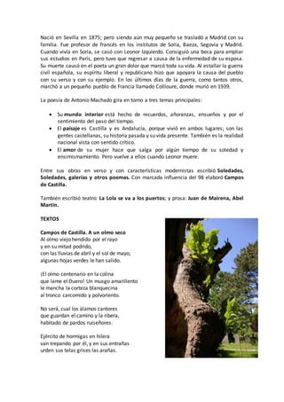 Nació en Sevilla en 1875; pero siendo aún muy pequeño se trasladó a Madrid con su
familia. Fue profesor de francés en los institutos de Soria, Baeza, Segovia y Madrid.
Cuando vivía en Soria, se casó con Leonor Izquierdo. Consiguió una beca para ampliar
sus estudios en París, pero tuvo que regresar a causa de la enfermedad de su esposa.
Su muerte causó en el poeta un gran dolor que marcó toda su vida. Al estallar la guerra
civil española, su espíritu liberal y republicano hizo que apoyara la causa del pueblo
con su verso y con su ejemplo. En los últimos días de la guerra, como tantos otros,
marchó a un pequeño pueblo de Francia llamado Collioure, donde murió en 1939.
La poesía de Antonio Machado gira en torno a tres temas principales:
 Su mundo interior está hecho de recuerdos, añoranzas, ensueños y por el
sentimiento del paso del tiempo.
 El paisaje es Castilla y es Andalucía, porque vivió en ambos lugares; son las
gentes castellanas, su historia pasada y su vida presente. También es la realidad
nacional vista con sentido crítico.
 El amor de su mujer hace que salga por algún tiempo de su soledad y
ensimismamiento. Pero vuelve a ellos cuando Leonor muere.
Entre sus obras en verso y con características modernistas escribió Soledades,
Soledades, galerías y otros poemas. Con marcada influencia del 98 elaboró Campos
de Castilla.
También escribió teatro: La Lola se va a los puertos; y prosa: Juan de Mairena, Abel
Martín.
TEXTOS
Campos de Castilla. A un olmo seco
Al olmo viejo hendido por el rayo
y en su mitad podrido,
con las lluvias de abril y el sol de mayo,
algunas hojas verdes le han salido.
¡El olmo centenario en la colina
que lame el Duero! Un musgo amarillento
le mancha la corteza blanquecina
al tronco carcomido y polvoriento.
No será, cual los álamos cantores
que guardan el camino y la ribera,
habitado de pardos ruiseñores.
Ejército de hormigas en hilera
van trepando por él, y en sus entrañas
urden sus telas grises las arañas.
 