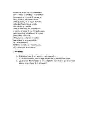 Antes que te derribe, olmo del Duero,
con su hacha el leñador, y el carpintero
te convierta en melena de campana,
lanza de carro o yugo de carreta;
antes que rojo, en el hogar, mañana,
ardas de alguna mísera caseta,
al borde de un camino;
antes que te descuaje un torbellino
y tronche el soplo de las sierras blancas;
antes que el río hasta la mar te empuje
por valles y barrancas,
olmo, quiero anotar en mi cartera
la gracia de tu rama verdecida.
Mi corazón espera
también, hacia la luz y hacia la vida,
otro milagro de la primavera.
Actividades:
1. Análisis métrico de las primeras cuatro estrofas.
2. ¿Qué simbolizan las nuevas hojas verdes que le han salido al olmo?
3. ¿Qué quiere decir el poeta al final del poema cunado dice que él también
espera otro milagro de la primavera?
 