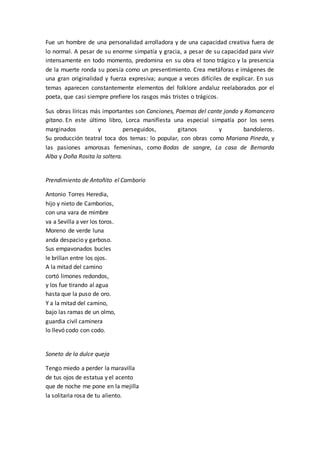 Fue un hombre de una personalidad arrolladora y de una capacidad creativa fuera de
lo normal. A pesar de su enorme simpatía y gracia, a pesar de su capacidad para vivir
intensamente en todo momento, predomina en su obra el tono trágico y la presencia
de la muerte ronda su poesía como un presentimiento. Crea metáforas e imágenes de
una gran originalidad y fuerza expresiva; aunque a veces difíciles de explicar. En sus
temas aparecen constantemente elementos del folklore andaluz reelaborados por el
poeta, que casi siempre prefiere los rasgos más tristes o trágicos.
Sus obras líricas más importantes son Canciones, Poemas del cante jondo y Romancero
gitano. En este último libro, Lorca manifiesta una especial simpatía por los seres
marginados y perseguidos, gitanos y bandoleros.
Su producción teatral toca dos temas: lo popular, con obras como Mariana Pineda, y
las pasiones amorosas femeninas, como Bodas de sangre, La casa de Bernarda
Alba y Doña Rosita la soltera.
Prendimiento de Antoñito el Camborio
Antonio Torres Heredia,
hijo y nieto de Camborios,
con una vara de mimbre
va a Sevilla a ver los toros.
Moreno de verde luna
anda despacio y garboso.
Sus empavonados bucles
le brillan entre los ojos.
A la mitad del camino
cortó limones redondos,
y los fue tirando al agua
hasta que la puso de oro.
Y a la mitad del camino,
bajo las ramas de un olmo,
guardia civil caminera
lo llevó codo con codo.
Soneto de la dulce queja
Tengo miedo a perder la maravilla
de tus ojos de estatua y el acento
que de noche me pone en la mejilla
la solitaria rosa de tu aliento.
 