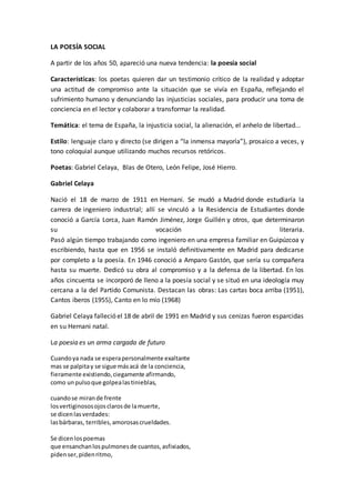 LA POESÍA SOCIAL
A partir de los años 50, apareció una nueva tendencia: la poesía social
Características: los poetas quieren dar un testimonio crítico de la realidad y adoptar
una actitud de compromiso ante la situación que se vivía en España, reflejando el
sufrimiento humano y denunciando las injusticias sociales, para producir una toma de
conciencia en el lector y colaborar a transformar la realidad.
Temática: el tema de España, la injusticia social, la alienación, el anhelo de libertad...
Estilo: lenguaje claro y directo (se dirigen a “la inmensa mayoría”), prosaico a veces, y
tono coloquial aunque utilizando muchos recursos retóricos.
Poetas: Gabriel Celaya, Blas de Otero, León Felipe, José Hierro.
Gabriel Celaya
Nació el 18 de marzo de 1911 en Hernani. Se mudó a Madrid donde estudiaría la
carrera de ingeniero industrial; allí se vinculó a la Residencia de Estudiantes donde
conoció a García Lorca, Juan Ramón Jiménez, Jorge Guillén y otros, que determinaron
su vocación literaria.
Pasó algún tiempo trabajando como ingeniero en una empresa familiar en Guipúzcoa y
escribiendo, hasta que en 1956 se instaló definitivamente en Madrid para dedicarse
por completo a la poesía. En 1946 conoció a Amparo Gastón, que sería su compañera
hasta su muerte. Dedicó su obra al compromiso y a la defensa de la libertad. En los
años cincuenta se incorporó de lleno a la poesía social y se situó en una ideología muy
cercana a la del Partido Comunista. Destacan las obras: Las cartas boca arriba (1951),
Cantos iberos (1955), Canto en lo mío (1968)
Gabriel Celaya falleció el 18 de abril de 1991 en Madrid y sus cenizas fueron esparcidas
en su Hernani natal.
La poesia es un arma cargada de futuro
Cuandoya nada se esperapersonalmente exaltante
mas se palpitay se sigue másacá de la conciencia,
fieramente existiendo,ciegamente afirmando,
como unpulsoque golpealastinieblas,
cuandose mirande frente
losvertiginososojosclarosde lamuerte,
se dicenlasverdades:
lasbárbaras, terribles,amorosascrueldades.
Se dicenlospoemas
que ensanchanlospulmonesde cuantos,asfixiados,
pidenser,pidenritmo,
 
