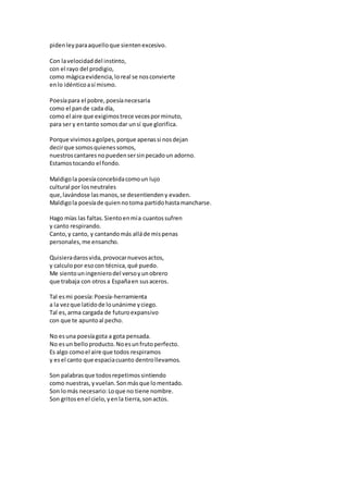 pidenleyparaaquelloque sientenexcesivo.
Con lavelocidaddel instinto,
con el rayo del prodigio,
como mágicaevidencia,loreal se nosconvierte
enlo idénticoasí mismo.
Poesíapara el pobre,poesíanecesaria
como el pande cada día,
como el aire que exigimostrece vecesporminuto,
para ser y entanto somosdar unsí que glorifica.
Porque vivimosagolpes,porque apenassi nosdejan
decirque somosquienessomos,
nuestroscantaresnopuedensersinpecadoun adorno.
Estamostocando el fondo.
Maldigola poesíaconcebidacomoun lujo
cultural por losneutrales
que,lavándose lasmanos,se desentiendeny evaden.
Maldigola poesíade quiennotoma partidohastamancharse.
Hago mías las faltas.Sientoenmía cuantossufren
y canto respirando.
Canto,y canto, y cantandomás alláde mispenas
personales,me ensancho.
Quisieradarosvida,provocarnuevosactos,
y calculopor esocon técnica,qué puedo.
Me sientouningenierodel versoyunobrero
que trabaja con otrosa Españaen susaceros.
Tal esmi poesía:Poesía-herramienta
a la vezque latidode lounánime yciego.
Tal es,arma cargada de futuroexpansivo
con que te apuntoal pecho.
No esuna poesíagota a gota pensada.
No esun belloproducto.Noesunfrutoperfecto.
Es algo comoel aire que todos respiramos
y esel canto que espaciacuanto dentrollevamos.
Son palabrasque todosrepetimossintiendo
como nuestras,yvuelan.Sonmásque lomentado.
Son lomás necesario:Loque no tiene nombre.
Son gritosenel cielo,yenla tierra,sonactos.
 