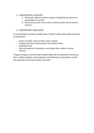 3. COMENTARIO DE LA CANCIÓN
a. Información sobre el cantante o grupo y la época/tipo de música a la
que pertenece la canción.
b. Análisis de la canción: tema, análisis métrico y análisis de los recursos
literarios.
4. COMPARACIÓN Y CONCLUSIÓN
En este apartado se comparan ambos textos. Tened en cuenta estos puntos para hacer
la comparación:
- Emisor y receptor: quién escribe, a quién se dirige
- Finalidad: para qué escribe el poeta o el cantante el texto
- Contenido: tema
- Forma de expresión: verso/prosa, musicalidad, ritmo, métrica, recursos
literarios
Y luego se recoge la conclusión que se puede deducir de la comparación realizada, es
decir, se debe responder a estas preguntas ¿tan diferentes son los poemas escritos
hace siglos de las canciones actuales? ¿por qué?
 