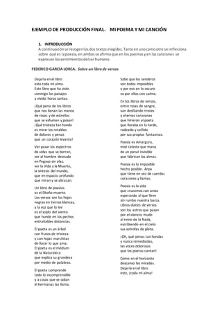 EJEMPLO DE PRODUCCIÓN FINAL. MI POEMA Y MI CANCIÓN
1. INTRODUCCIÓN
A continuaciónse recogenlosdostextos elegidos.Tantoenunocomootro se reflexiona
sobre qué es lapoesía,en ambosse afirmaque en lospoemasyen lascanciones se
expresanlossentimientosdelserhumano.
FEDERICO GARCÍA LORCA. Sobre un librode versos
Dejaría en el libro
este toda mi alma.
Este libro que ha visto
conmigo los paisajes
y vivido horas santas.
¡Qué pena de los libros
que nos llenan las manos
de rosas y de estrellas
que se esfuman y pasan!
¡Qué tristeza tan honda
es mirar los retablos
de dolores y penas
que un corazón levanta!
Ver pasar los espectros
de vidas que se borran,
ver al hombre desnudo
en Pegaso sin alas,
ver la Vida y la Muerte,
la síntesis del mundo,
que en espacio profundo
que miran y se abrazan.
Un libro de poesías
es el Otoño muerto.
Los versos son las hojas
negras en tierras blancas,
y la voz que lo lee
es el soplo del viento
que hunde en los pechos
entrañables distancias.
El poeta es un árbol
con frutos de tristeza
y con hojas marchitas
de llorar lo que ama.
El poeta es el médium
de la Naturaleza
que explica su grandeza
por medio de palabras.
El poeta comprende
todo lo incomprensible
y a cosas que se odian
él hermanas las llama.
Sabe que los senderos
son todos imposibles
y por eso en lo oscuro
va por ellos con calma.
En los libros de versos,
entre rosas de sangre,
van desfilando tristes
y eternas caravanas
que hirieron al poeta
que lloraba en la tarde,
rodeado y ceñido
por sus propios fantasmas.
Poesía es Amargura,
miel celeste que mana
de un panal invisible
que fabrican las almas.
Poesía es lo imposible
hecho posible. Arpa
que tiene en vez de cuerdas
corazones y llamas.
Poesía es la vida
que cruzamos con ansia
esperando al que lleve
sin rumbo nuestra barca.
Libros dulces de versos
son los astros que pasan
por el silencio mudo
al reino de la Nada,
escribiendo en el cielo
sus estrofas de plata.
¡Oh, qué penas tan hondas
y nunca remediadas,
las voces dolorosas
que los poetas cantan!
Como en el horizonte
descanso las miradas.
Dejaría en el libro
este, ¡toda mi alma!
 