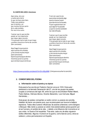 EL CANTO DEL LOCO. Canciones
Aquí estoy, otra vez
y vuelvo para darte
lo que me hace estar bien.
Todas esas palabras
que tú sientes y sé
que muchas forman parte
de tu vida también.
Por eso te las canto.
Y pensar que lo que escribo
puede ser tan importante
que toque algún corazón.
Y he pensado darte todo lo que tengo
y prefiero hacerlo en forma de canción.
(Son canciones)
Aquí hagolo que quiero
aquí cuentomismiedos
y me sientomuchomejor
(Soncanciones)
Quieroque busquesdentro
mientrasyote lo cuento
que sientasloque sientoyo.
Y con ver,que tú ves
que estoycontandoalgo
que te mueve lapiel
que dentrote ha tocado.
Y que tugestohace ver
que algote ha pasado
y que te sientes también
tan identificado.
Y pensar que lo que escribo
puede ser tan importante
que toque algún corazón.
Y he pensado darte todo lo que tengo
y prefiero hacerlo en forma de canción.
(Son canciones)
Aquí hagolo que quiero
aquí cuentomismiedos
y me sientomuchomejor
(Soncanciones)
Quieroque busquesdentro
mientrasyote lo cuento
que sientasloque sientoyo.
(Son canciones)
https://www.youtube.com/watch?v=CX-n3QcjXKM (linkparaescucharla canción)
2. COMENTARIO DEL POEMA
a. Información sobre el poeta y su época
Este poema fue escrito por Federico García Lorca en 1918. Este autor
perteneció a la llamada Generación del 27, uno de los grupos de poetas
surgido a comienzos del siglo XX, entre los que se encontraban Rafael Alberti,
Pedro Salinas, Dámaso Alonso, Vicente Aleixandre, Luis Cernuda, Miguel
Hernández…
Este grupo de poetas compartían un estilo común; su poesía era sencilla,
trataban de hacer una poesía pura, que se preocupara por buscar la belleza
expresiva. Todos ellos tuvieron influencias de autores anteriores como Góngora
o Bécquer. Más tarde su poesía se volvió más existencialista (preocupación por
el ser humano, el sentido de la vida…) debido a la influencia del momento en el
que vivían, la Guerra Civil española. Tras esta, cada uno de ellos siguieron
estilos diferentes. Algunos murieron en la guerra, como García Lorca, otros se
exiliaron y otros permanecieron en España.
 