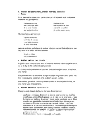 b. Análisis del poema: tema, análisis métrico y estilístico
 Tema
En el poema el autor expresa qué supone para él la poesía, qué se expresa
mediante ella; por ejemplo:
Poesía es Amargura,
miel celeste que mana
de un panal invisible
que fabrican las almas
Poesía es la vida
que cruzamos con ansia
esperando al que lleve
sin rumbo nuestra barca.
Qué es el poeta; por ejemplo:
El poeta es un árbol
con frutos de tristeza
y con hojas marchitas
de llorar lo que ama.
Además sintetiza perfectamente tanto al principio como al final del poema que
la poesía es el reflejo del alma humana:
Dejaría en el libro
este, ¡toda mi alma!
 Análisis métrico (ver borrador 1)
El poema está compuesto de doce estrofas de diferente extensión (de 4 versos,
de 5, de 8 y de 10) y diferente composición.
En cuanto al cómputo silábico, todos los versos son heptasílabos, es decir de
arte menor.
Respecto a la rima es asonante, aunque no sigue ningún esquema fijado; hay
tres versos que no presentan rima, es decir, quedan sueltos.
Por lo tanto , podemos concluir que este poema es de composición libre, de
arte menor y de rima asonante.
 Análisis estilístico (ver borrador 2)
El poema está plagado de figuras literarias. Encontramos:
- Metáforas: como está definiendo la poesía, para hacerlo usa muchas
metáforas y así identifica la poesía con la vida, con la amargura… Hace
lo mismo con los libros de versos y con el poeta. Los libros son el Otoño
muerto, son las estrellas que pasan por el cielo (Libros dulces de versos
son los astros) El poeta es un árbol con frutos de tristeza y con hojas
marchitas; es el médium de la Naturaleza. También hay metáforas para
referirse a los sentimientos, son rosas y estrellas, corazones y llamas.
- Personificaciones: por ejemplo: Este libro que ha visto conmigo los paisajes
y vivido horas santas.
- Contradicciones: Poesía es lo imposible hecho posible.
 