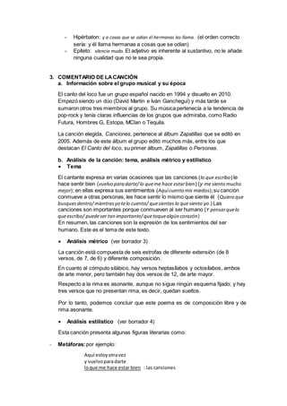 - Hipérbaton: y a cosas que se odian él hermanas las llama. (el orden correcto
sería: y él llama hermanas a cosas que se odian)
- Epíteto: silencio mudo. El adjetivo es inherente al sustantivo, no le añade
ninguna cualidad que no le sea propia.
3. COMENTARIO DE LACANCIÓN
a. Información sobre el grupo musical y su época
El canto del loco fue un grupo español nacido en 1994 y disuelto en 2010.
Empezó siendo un dúo (David Martin e Iván Ganchegui) y más tarde se
sumaron otros tres miembros al grupo. Su música pertenecía a la tendencia de
pop-rock y tenía claras influencias de los grupos que admiraba, como Radio
Futura, Hombres G, Estopa, MClan o Tequila.
La canción elegida, Canciones, pertenece al álbum Zapatillas que se editó en
2005. Además de este álbum el grupo editó muchos más, entre los que
destacan El Canto del loco, su primer álbum, Zapatillas o Personas.
b. Análisis de la canción: tema, análisis métrico y estilístico
 Tema
El cantante expresa en varias ocasiones que las canciones (lo que escribo) le
hace sentir bien (vuelvo para darte/lo queme hace estarbien) (y me siento mucho
mejor); en ellas expresa sus sentimientos (Aquícuento mis miedos);su canción
conmueve a otras personas, les hace sentir lo mismo que siente él (Quiero que
busquesdentro/mientrasyo telo cuento/ quesientas lo quesiento yo.) Las
canciones son importantes porque conmueven al ser humano (Y pensarquelo
queescribo/ puedeser tan importante/quetoquealgún corazón)
En resumen, las canciones son la expresión de los sentimientos del ser
humano. Este es el tema de este texto.
 Análisis métrico (ver borrador 3)
La canción está compuesta de seis estrofas de diferente extensión (de 8
versos, de 7, de 6) y diferente composición.
En cuanto al cómputo silábico, hay versos heptasílabos y octosílabos, ambos
de arte menor, pero también hay dos versos de 12, de arte mayor.
Respecto a la rima es asonante, aunque no sigue ningún esquema fijado; y hay
tres versos que no presentan rima, es decir, quedan sueltos.
Por lo tanto, podemos concluir que este poema es de composición libre y de
rima asonante.
 Análisis estilístico (ver borrador 4)
Esta canción presenta algunas figuras literarias como:
- Metáforas:por ejemplo:
Aquí estoyotravez
y vuelvoparadarte
loque me hace estar bien : las canciones
 