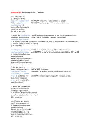 BORRADOR 4. Análisisestilístico. Canciones
Aquí estoy, otra vez
y vuelvo para darte
lo que me hace estar bien. METÁFORA: lo que me hace estar bien: la canción
Todas esas palabras METÁFORA: palabras que tú sientes: tus sentimientos
que tú sientes y sé
que muchas forman parte
de tu vida también.
Por eso te las canto.
Y pensar que lo que escribo METÁFORA Y PERSONIFICACIÓN: lo que escribe (la canción) toca
puede ser tan importante algún corazón (emociona a alguien, lo conmueve)
que toque algún corazón.
Y he pensado darte todo lo que tengo ANÁFORA: se repite la primera palabra en los dos versos.
y prefiero hacerlo en forma de canción.
(Son canciones)
Aquí hagolo que quiero ANÁFORA: se repite la primera palabra en los dos versos.
aquí cuentomismiedos PARALELISMO:se repite lamismaestructurasintáctica:CCT+ V+CD
y me sientomuchomejor
(Soncanciones)
Quieroque busquesdentro
mientrasyote lo cuento
que sientasloque sientoyo.
Y con ver,que tú ves
que estoycontando algo METÁFORA: lacanción
que te mueve lapiel ANÁFORA: se repite la primera palabra en los dos versos.
que dentrote ha tocado.
Y que tugestohace ver ANÁFORA: se repite la primera palabra en los dos versos.
que algote ha pasado
y que te sientestambién
tan identificado.
Y pensar que lo que escribo
puede ser tan importante
que toque algún corazón.
Y he pensado darte todo lo que tengo
y prefiero hacerlo en forma de canción.
(Son canciones)
Aquí hagolo que quiero
aquí cuentomismiedos
y me sientomuchomejor
(Soncanciones)
Quieroque busquesdentro
mientrasyote lo cuento
que sientaslo que sientoyo.
(Son canciones)
 