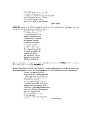 Piedras felices, que quien no las mea,
si es que no tiene retención de orina,
si es que no ha muerto es que ya está expirando.
Mean las fuentes... Por la luz humea
una ardiente meada cristalina...
alzo la pata ... pues me estoy meando
Rafael Alberti
ROMANCE: poema no estrófico formado por un número indefinido de versos octosílabos con rima
asonante en los pares, quedando sueltos los impares:
Que por mayo era por mayo,
cuando hace la calor,
cuando los trigos encañan
y están los campos en flor,
cuando canta la calandria
y responde el ruiseñor,
cuando los enamorados
van a servir al amor,
sino yo, triste, cuitado,
que vivo en esta prisión,
que ni sé cuando es de día
ni cuándo las noches son,
sino por una avecilla
que me cantaba al albor.
Mátamela un ballestero;
déle Dios mal galardón.
Cuando el romance se construye en versos heptasílabos se denomina ENDECHA. Si los versos son
hexasílabos recibe el nombre de ROMANCILLO.
SILVA: poema no estrófico en el que se combinan a voluntad del poeta versos de siete y de once sílabas
en número indefinido. La rima es consonante y en muchas ocasiones quedan algunos versos sueltos.
Era de el año la estación florida
en que el mentido robador de Europa
—media luna las armas de su frente,
y el Sol todos los rayos de su pelo—,
luciente honor del cielo,
en campos de zafiro pace estrellas;
cuando el que ministrar podía la copa
a Júpiter mejor que el garzón de Ida,
—náufrago y desdeñado, sobre ausente—,
lagrimosas, de amor, dulces querellas
da el mar; que condolido,
fue a las ondas, fue al viento
el mísero gemido,
segundo de Anón dulce instrumento.
Luis de Góngora
 