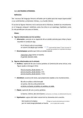 1.2. LAS FIGURAS LITERARIAS.
Definición
Son recursos del lenguaje literario utilizados por el poeta para dar mayor expresividad
a sus sentimientos y emociones íntimas, a su mundo interior.
El uso de las figuras literarias no es exclusivo de la literatura, también las encontramos
en el lenguaje coloquial: metáforas como Esa chica es un espárrago, hipérboles como
Es más pesado que una vaca en brazos.
Clases:
a. Figuras relacionadas con los sonidos:
 Aliteración: consiste en la repetición de un sonido concreto para imitar y hacer
recordad el sonido de algo.
En el silencio sólo se escuchaba
un susurro de abejas que sonaba repeticióndel sonido “s” para recordar el
sonido que produce un enjambre de abejas
 Onomatopeya: palabra que imita un sonido natural.
¡Tan!¡Tan! ¡Tan! Canta el martillo.
El garrote alzando están.
b. Figuras relacionadas con la sintaxis:
 Anáfora: repetición de una o varias palabras al comienzo de varios versos; esta
figura ayuda a conseguir ritmo.
Pero la muerte, desde dentro, ve,
pero la muerte, desde dentro, vela,
pero la muerte, desde dentro, mata.
 Asíndeton: ausencia de nexos, que proporciona rapidez a las enumeraciones.
No sólo en plata o vïola troncada
se vuelva, más tú y ello juntamente
en tierra, en humo, en polvo, en sombra, en nada.
 Elipsis: supresión de una o varias palabras.
Lo bueno, si breve, dos veces bueno. (Lo bueno, si es breve, es doblemente bueno)
 Hipérbaton: ruptura del orden natural de los elementos de la oración.
Del monte en la ladera (Tengo un huerto plantado por mi mano
por mi mano tengo plantado un huerto. en la ladera del monte)
 