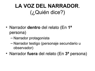 LA VOZ DEL NARRADOR.
(¿Quién dice?)
• Narrador dentro del relato (En 1ª
persona)
– Narrador protagonista
– Narrador testigo (personaje secundario u
observador)
• Narrador fuera del relato (En 3ª persona)
 