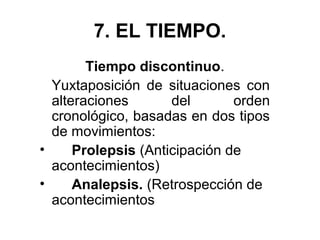 7. EL TIEMPO.
Tiempo discontinuo.
Yuxtaposición de situaciones con
alteraciones del orden
cronológico, basadas en dos tipos
de movimientos:
• Prolepsis (Anticipación de
acontecimientos)
• Analepsis. (Retrospección de
acontecimientos
 