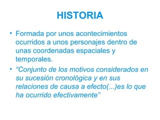 HISTORIA
• Formada por unos acontecimientos
ocurridos a unos personajes dentro de
unas coordenadas espaciales y
temporales.
• “Conjunto de los motivos considerados en
su sucesión cronológica y en sus
relaciones de causa a efecto(...)es lo que
ha ocurrido efectivamente”
 