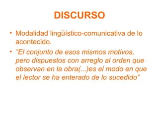 DISCURSO
• Modalidad lingüístico-comunicativa de lo
acontecido.
• ”El conjunto de esos mismos motivos,
pero dispuestos con arreglo al orden que
observan en la obra(...)es el modo en que
el lector se ha enterado de lo sucedido”
 
