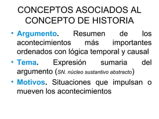 CONCEPTOS ASOCIADOS AL
CONCEPTO DE HISTORIA
• Argumento. Resumen de los
acontecimientos más importantes
ordenados con lógica temporal y causal
• Tema. Expresión sumaria del
argumento (SN. núcleo sustantivo abstracto)
• Motivos. Situaciones que impulsan o
mueven los acontecimientos
 