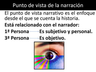Punto de vista de la narración
El punto de vista narrativo es el enfoque
desde el que se cuenta la historia.
Está relacionado con el narrador:
1ª Persona      Es subjetivo y personal.
3ª Persona      Es objetivo.
 