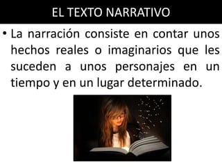 EL TEXTO NARRATIVO
• La narración consiste en contar unos
  hechos reales o imaginarios que les
  suceden a unos personajes en un
  tiempo y en un lugar determinado.
 
