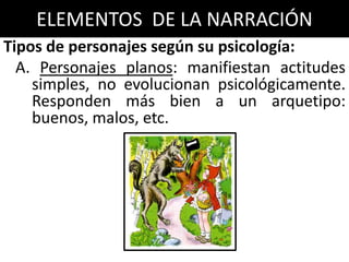 ELEMENTOS DE LA NARRACIÓN
Tipos de personajes según su psicología:
  A. Personajes planos: manifiestan actitudes
    simples, no evolucionan psicológicamente.
    Responden más bien a un arquetipo:
    buenos, malos, etc.
 