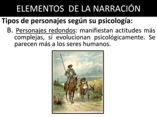 ELEMENTOS DE LA NARRACIÓN
Tipos de personajes según su psicología:
  B. Personajes redondos: manifiestan actitudes más
    complejas, sí evolucionan psicológicamente. Se
    parecen más a los seres humanos.
 