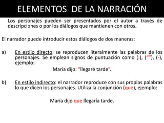 ELEMENTOS DE LA NARRACIÓN
     Los personajes pueden ser presentados por el autor a través de
     descripciones o por los diálogos que mantienen con otros.

El narrador puede introducir estos diálogos de dos maneras:

a)     En estilo directo: se reproducen literalmente las palabras de los
       personajes. Se emplean signos de puntuación como (:), (“”), (-),
       ejemplo:
                        María dijo: “llegaré tarde”.

b)     En estilo indirecto: el narrador reproduce con sus propias palabras
       lo que dicen los personajes. Utiliza la conjunción (que), ejemplo:

                      María dijo que llegaría tarde.
 