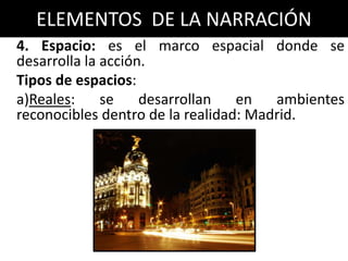 ELEMENTOS DE LA NARRACIÓN
4. Espacio: es el marco espacial donde se
desarrolla la acción.
Tipos de espacios:
a)Reales:     se    desarrollan   en   ambientes
reconocibles dentro de la realidad: Madrid.
 